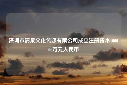 深圳市清泉文化传媒有限公司成立注册资本100000万元人民币